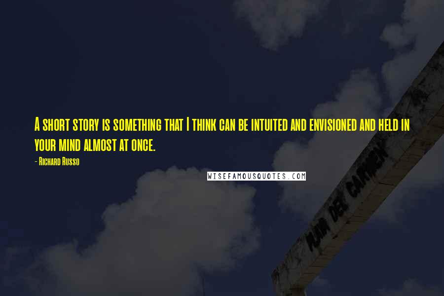 Richard Russo Quotes: A short story is something that I think can be intuited and envisioned and held in your mind almost at once.