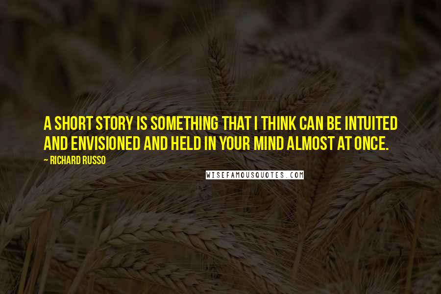 Richard Russo Quotes: A short story is something that I think can be intuited and envisioned and held in your mind almost at once.