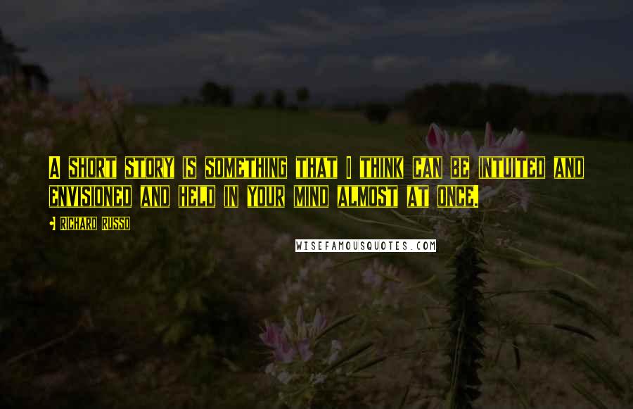 Richard Russo Quotes: A short story is something that I think can be intuited and envisioned and held in your mind almost at once.