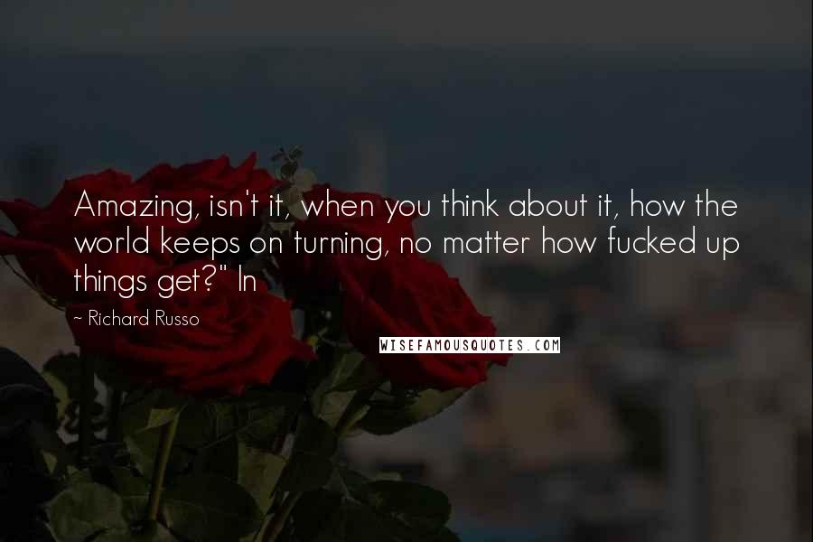 Richard Russo Quotes: Amazing, isn't it, when you think about it, how the world keeps on turning, no matter how fucked up things get?" In