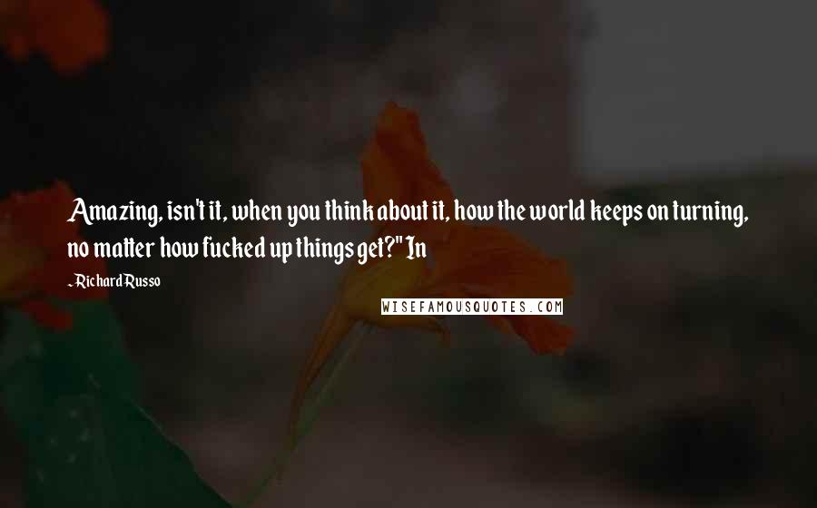 Richard Russo Quotes: Amazing, isn't it, when you think about it, how the world keeps on turning, no matter how fucked up things get?" In