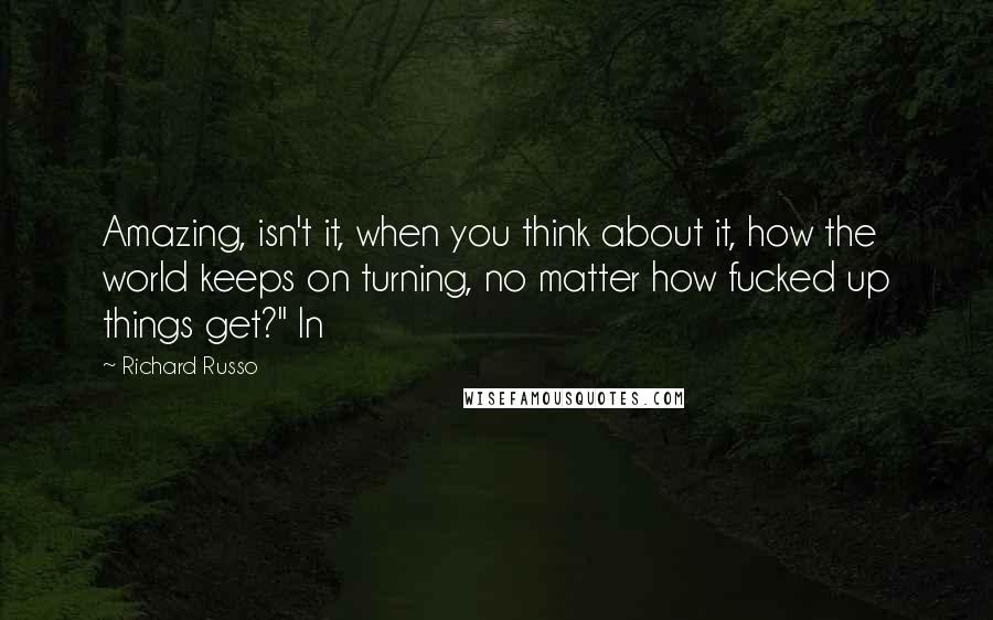 Richard Russo Quotes: Amazing, isn't it, when you think about it, how the world keeps on turning, no matter how fucked up things get?" In