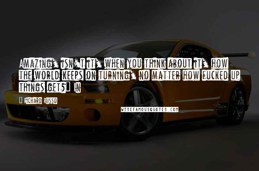 Richard Russo Quotes: Amazing, isn't it, when you think about it, how the world keeps on turning, no matter how fucked up things get?" In