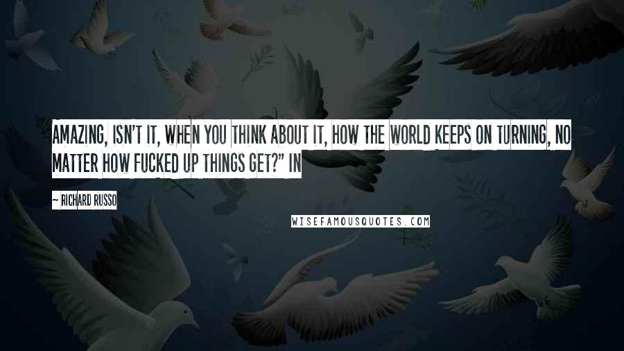 Richard Russo Quotes: Amazing, isn't it, when you think about it, how the world keeps on turning, no matter how fucked up things get?" In