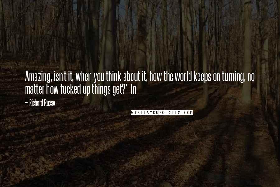 Richard Russo Quotes: Amazing, isn't it, when you think about it, how the world keeps on turning, no matter how fucked up things get?" In