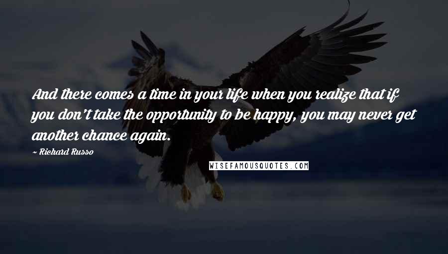 Richard Russo Quotes: And there comes a time in your life when you realize that if you don't take the opportunity to be happy, you may never get another chance again.