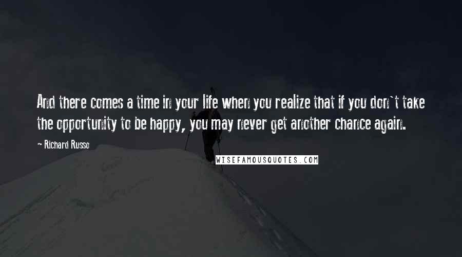 Richard Russo Quotes: And there comes a time in your life when you realize that if you don't take the opportunity to be happy, you may never get another chance again.