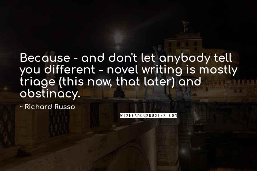 Richard Russo Quotes: Because - and don't let anybody tell you different - novel writing is mostly triage (this now, that later) and obstinacy.