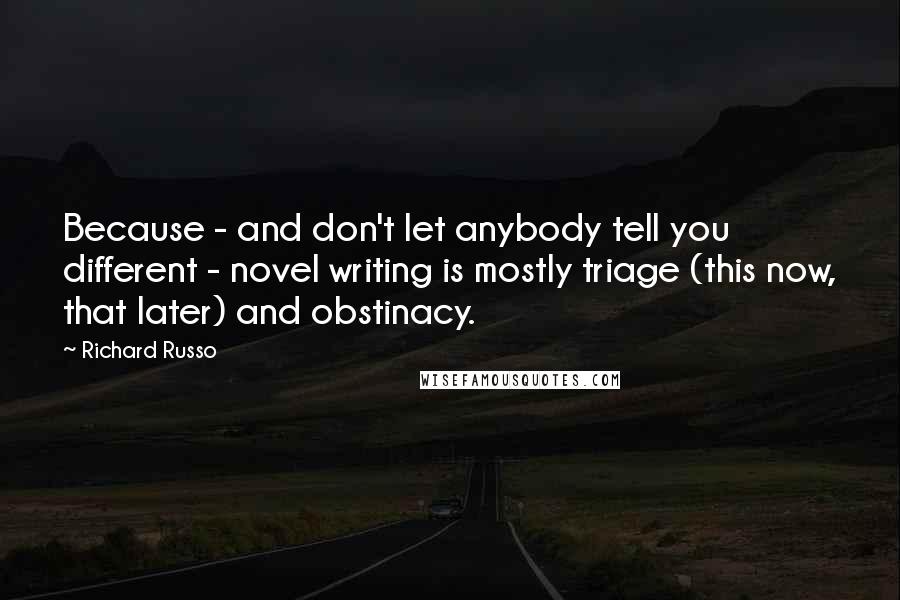 Richard Russo Quotes: Because - and don't let anybody tell you different - novel writing is mostly triage (this now, that later) and obstinacy.