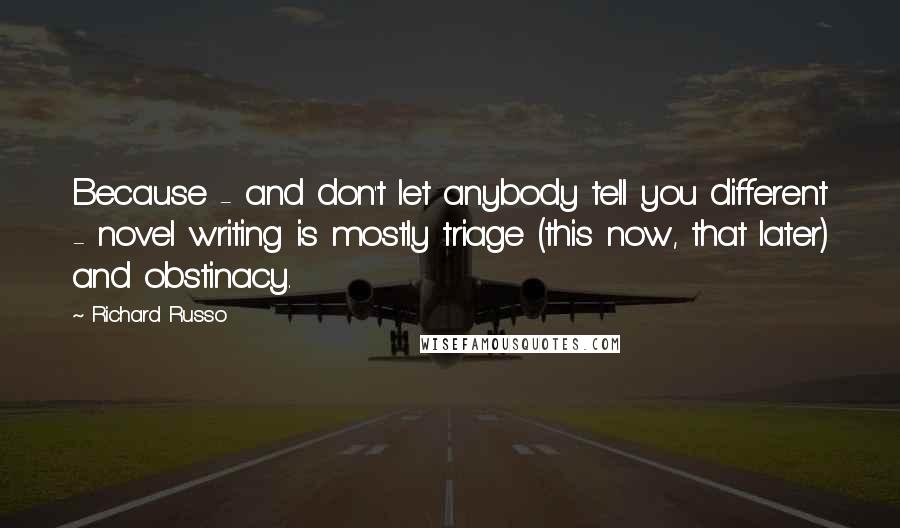 Richard Russo Quotes: Because - and don't let anybody tell you different - novel writing is mostly triage (this now, that later) and obstinacy.