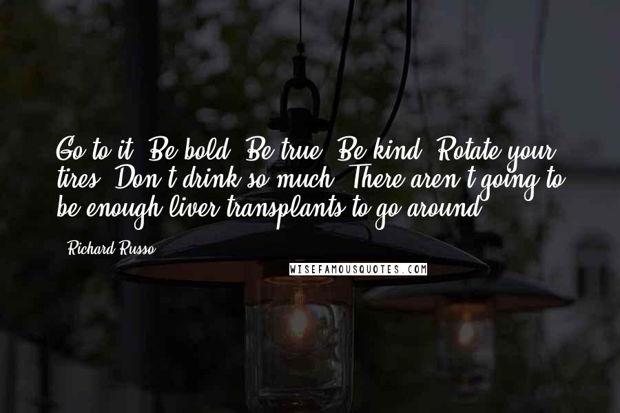 Richard Russo Quotes: Go to it. Be bold. Be true. Be kind. Rotate your tires. Don't drink so much. There aren't going to be enough liver transplants to go around.