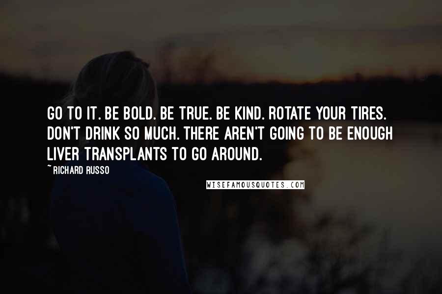 Richard Russo Quotes: Go to it. Be bold. Be true. Be kind. Rotate your tires. Don't drink so much. There aren't going to be enough liver transplants to go around.