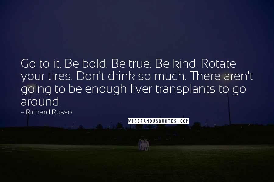 Richard Russo Quotes: Go to it. Be bold. Be true. Be kind. Rotate your tires. Don't drink so much. There aren't going to be enough liver transplants to go around.