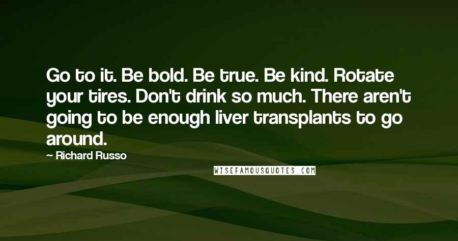 Richard Russo Quotes: Go to it. Be bold. Be true. Be kind. Rotate your tires. Don't drink so much. There aren't going to be enough liver transplants to go around.