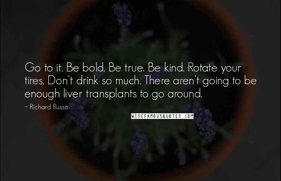 Richard Russo Quotes: Go to it. Be bold. Be true. Be kind. Rotate your tires. Don't drink so much. There aren't going to be enough liver transplants to go around.