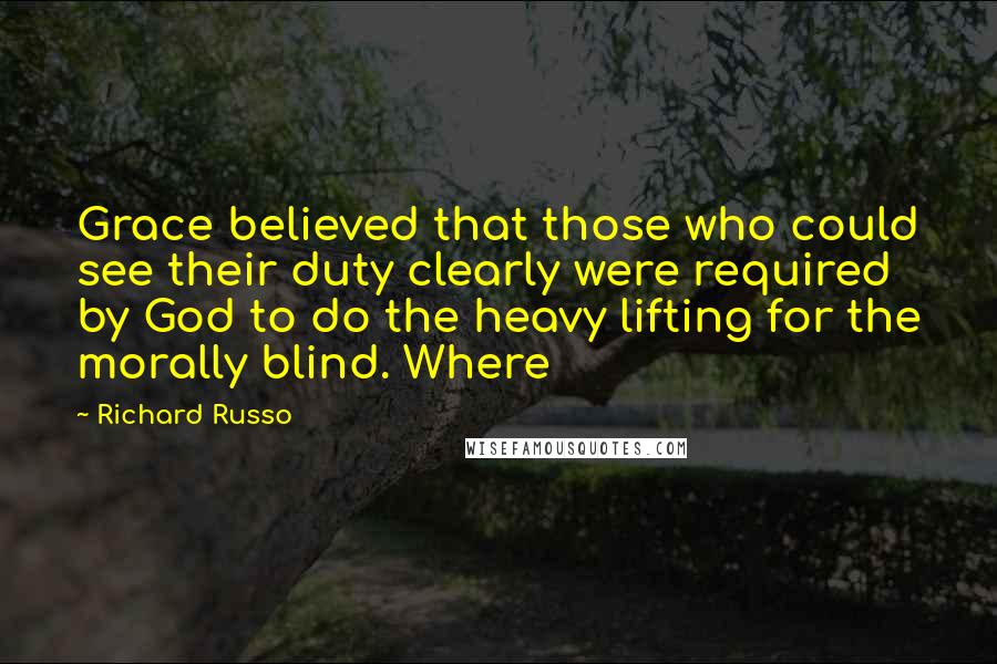 Richard Russo Quotes: Grace believed that those who could see their duty clearly were required by God to do the heavy lifting for the morally blind. Where