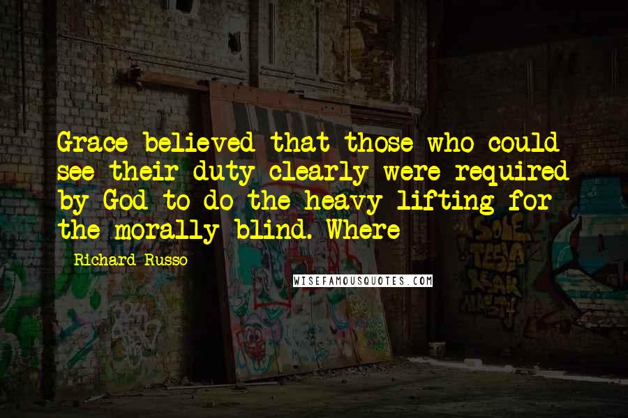 Richard Russo Quotes: Grace believed that those who could see their duty clearly were required by God to do the heavy lifting for the morally blind. Where