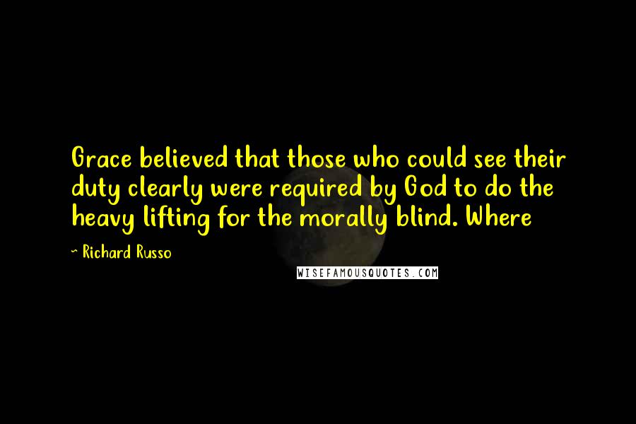 Richard Russo Quotes: Grace believed that those who could see their duty clearly were required by God to do the heavy lifting for the morally blind. Where