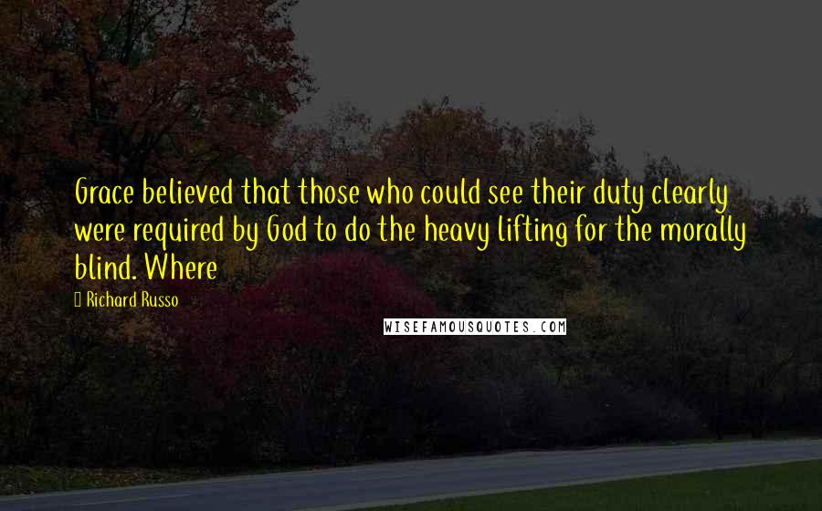 Richard Russo Quotes: Grace believed that those who could see their duty clearly were required by God to do the heavy lifting for the morally blind. Where
