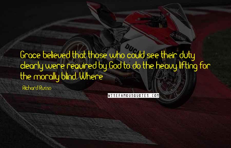 Richard Russo Quotes: Grace believed that those who could see their duty clearly were required by God to do the heavy lifting for the morally blind. Where