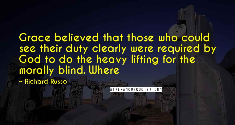 Richard Russo Quotes: Grace believed that those who could see their duty clearly were required by God to do the heavy lifting for the morally blind. Where
