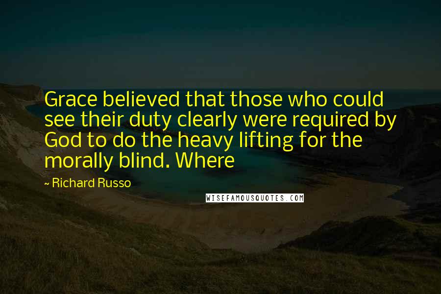 Richard Russo Quotes: Grace believed that those who could see their duty clearly were required by God to do the heavy lifting for the morally blind. Where