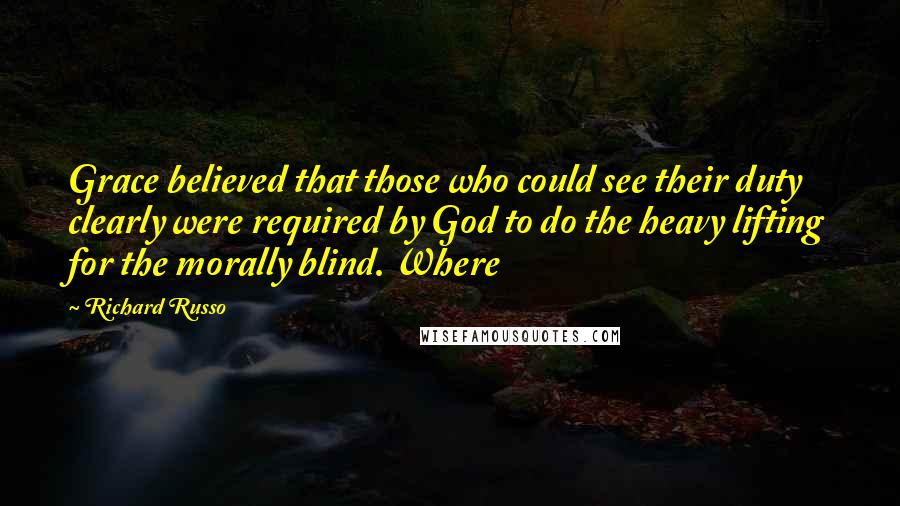 Richard Russo Quotes: Grace believed that those who could see their duty clearly were required by God to do the heavy lifting for the morally blind. Where