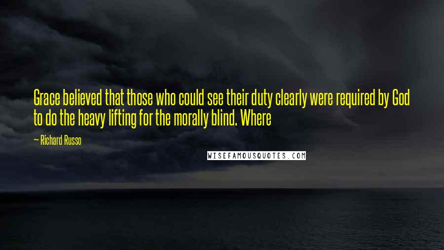 Richard Russo Quotes: Grace believed that those who could see their duty clearly were required by God to do the heavy lifting for the morally blind. Where