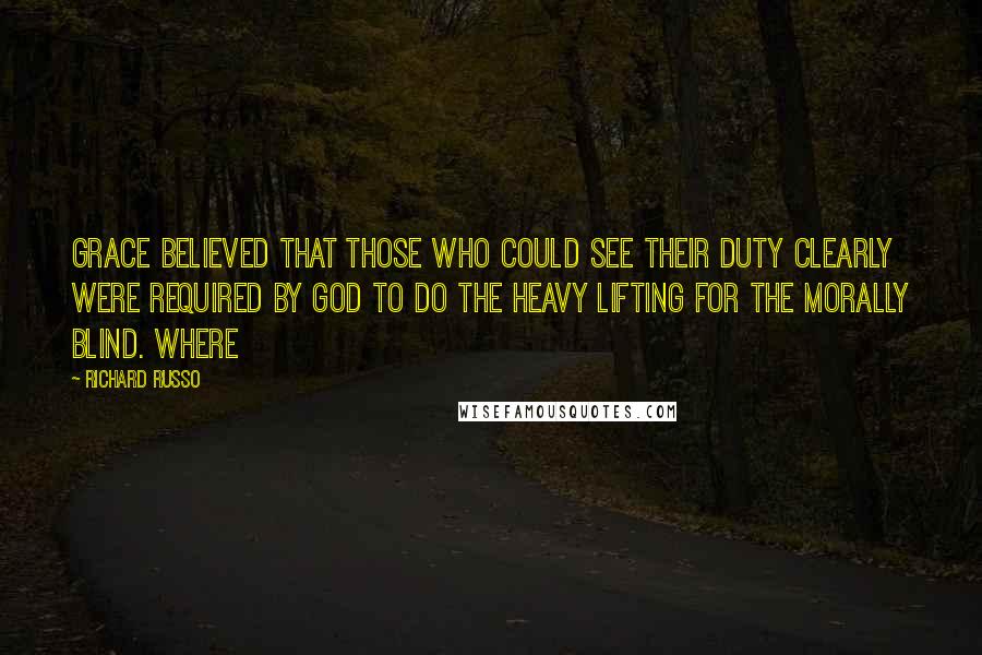 Richard Russo Quotes: Grace believed that those who could see their duty clearly were required by God to do the heavy lifting for the morally blind. Where