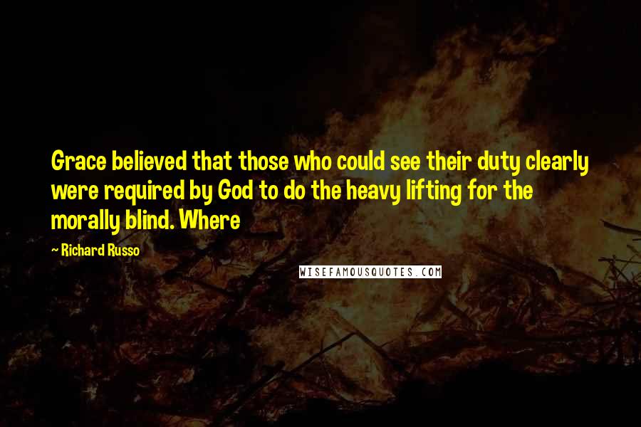 Richard Russo Quotes: Grace believed that those who could see their duty clearly were required by God to do the heavy lifting for the morally blind. Where