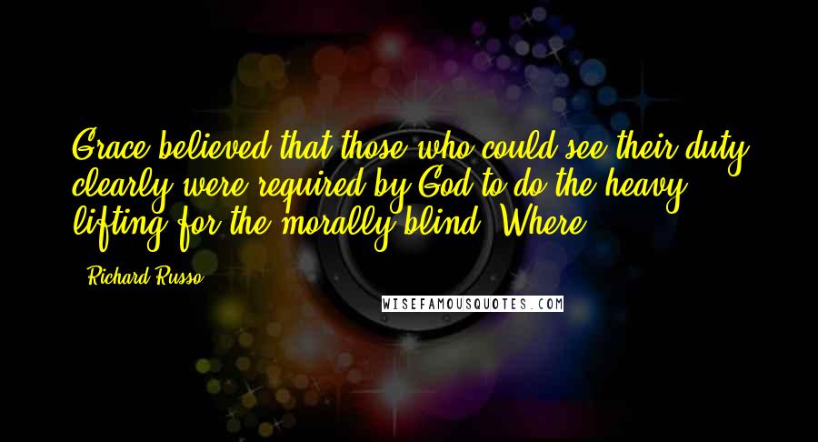 Richard Russo Quotes: Grace believed that those who could see their duty clearly were required by God to do the heavy lifting for the morally blind. Where