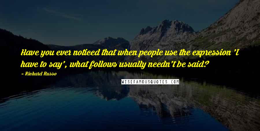 Richard Russo Quotes: Have you ever noticed that when people use the expression 'I have to say', what follows usually needn't be said?