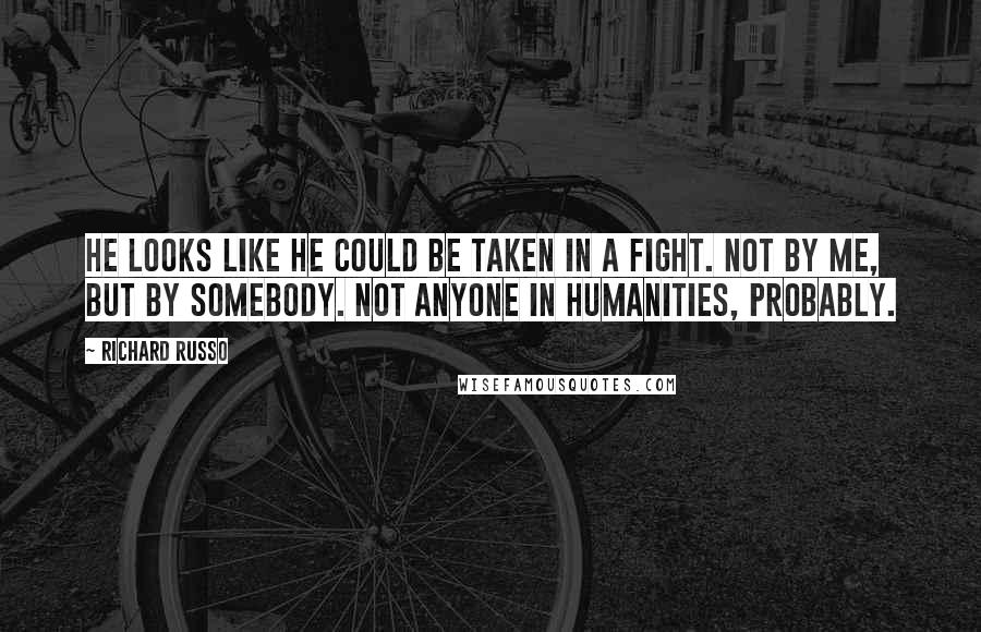 Richard Russo Quotes: He looks like he could be taken in a fight. Not by me, but by somebody. Not anyone in Humanities, probably.