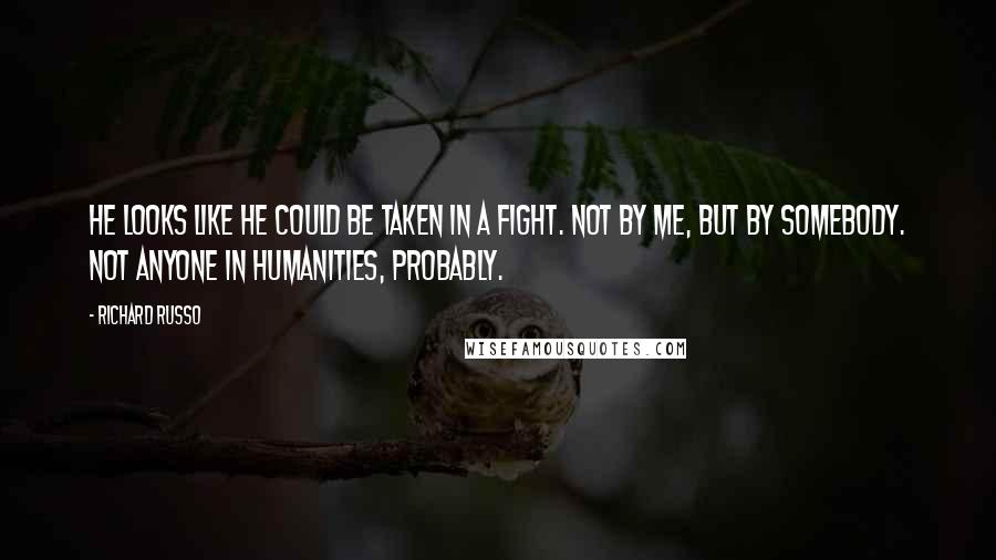 Richard Russo Quotes: He looks like he could be taken in a fight. Not by me, but by somebody. Not anyone in Humanities, probably.