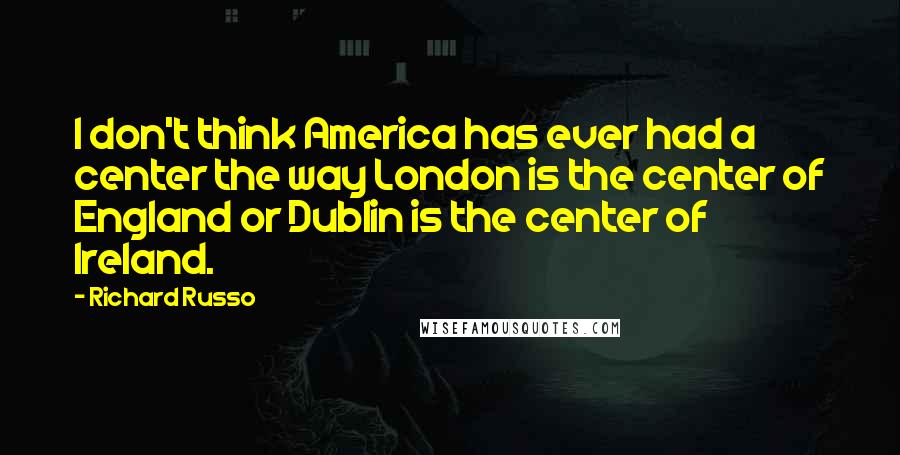 Richard Russo Quotes: I don't think America has ever had a center the way London is the center of England or Dublin is the center of Ireland.