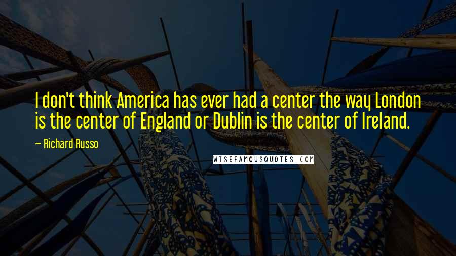 Richard Russo Quotes: I don't think America has ever had a center the way London is the center of England or Dublin is the center of Ireland.