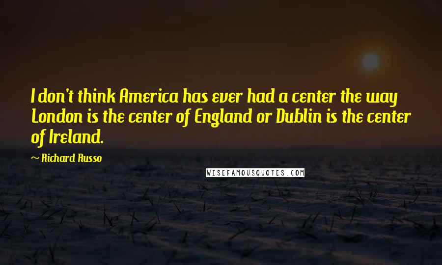 Richard Russo Quotes: I don't think America has ever had a center the way London is the center of England or Dublin is the center of Ireland.