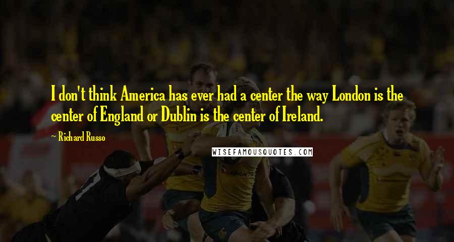 Richard Russo Quotes: I don't think America has ever had a center the way London is the center of England or Dublin is the center of Ireland.