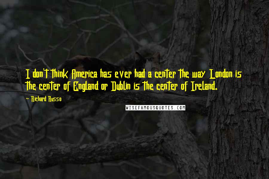 Richard Russo Quotes: I don't think America has ever had a center the way London is the center of England or Dublin is the center of Ireland.