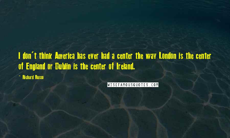 Richard Russo Quotes: I don't think America has ever had a center the way London is the center of England or Dublin is the center of Ireland.