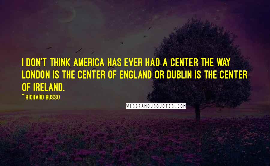 Richard Russo Quotes: I don't think America has ever had a center the way London is the center of England or Dublin is the center of Ireland.