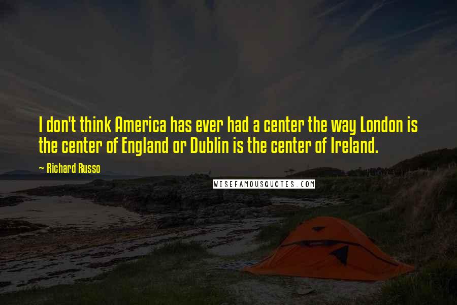 Richard Russo Quotes: I don't think America has ever had a center the way London is the center of England or Dublin is the center of Ireland.