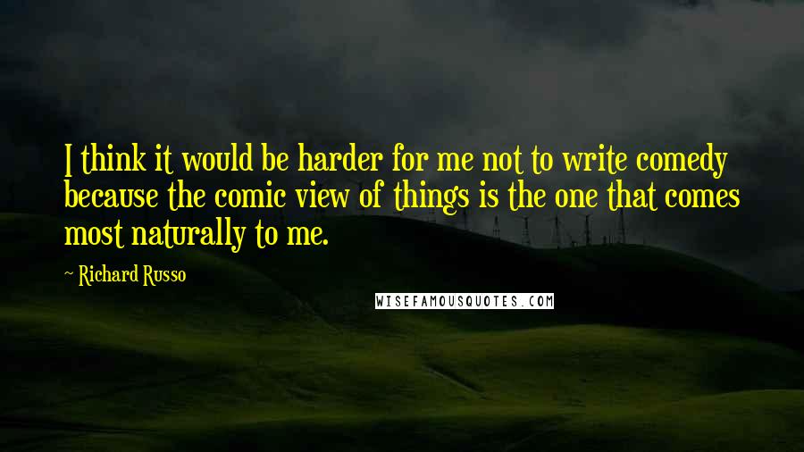 Richard Russo Quotes: I think it would be harder for me not to write comedy because the comic view of things is the one that comes most naturally to me.