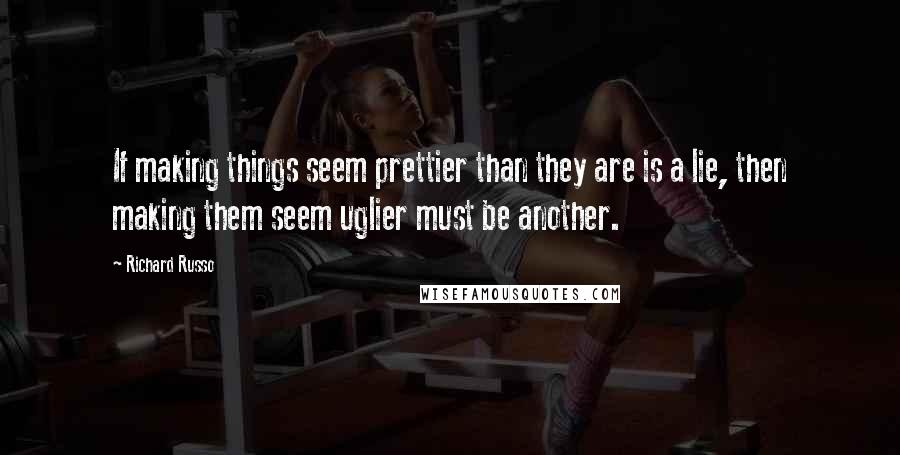 Richard Russo Quotes: If making things seem prettier than they are is a lie, then making them seem uglier must be another.