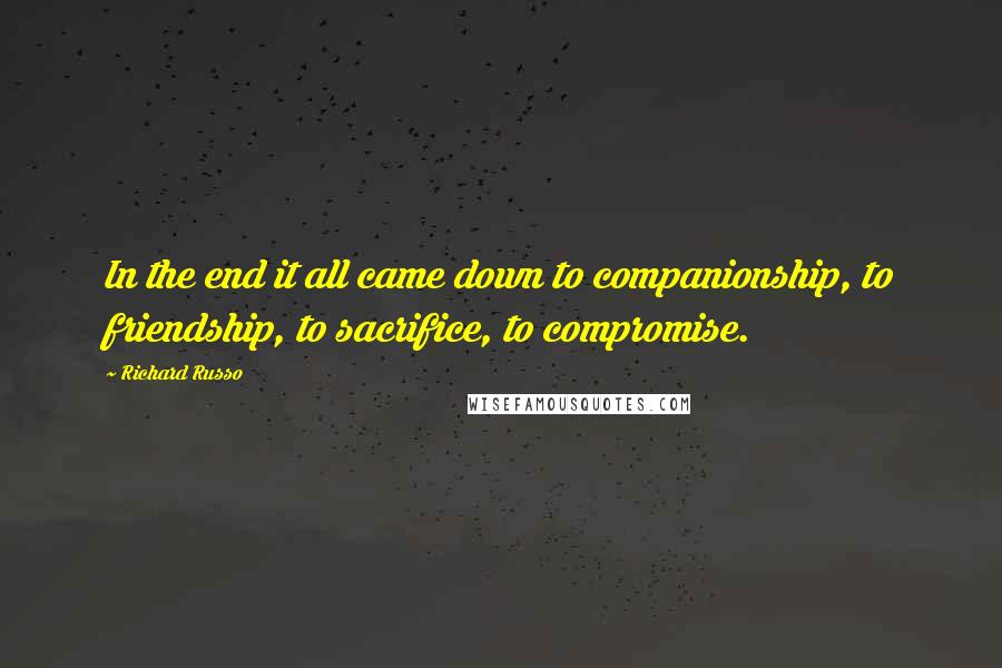 Richard Russo Quotes: In the end it all came down to companionship, to friendship, to sacrifice, to compromise.