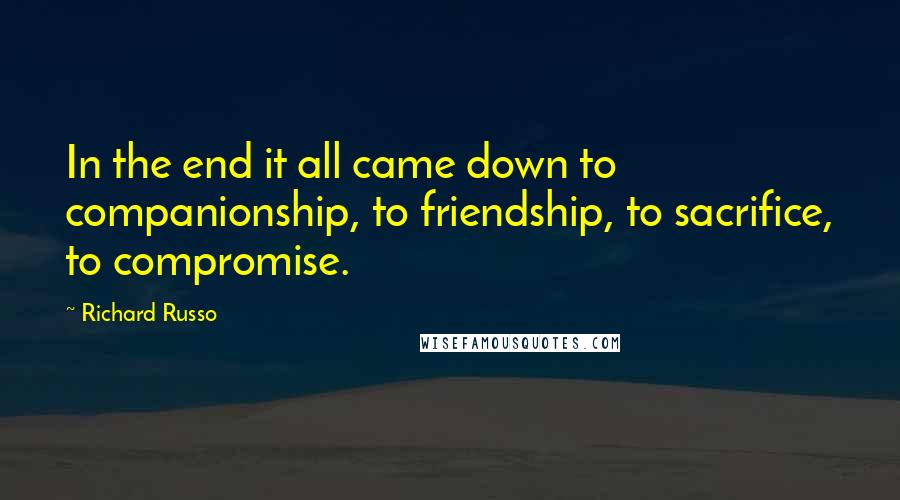 Richard Russo Quotes: In the end it all came down to companionship, to friendship, to sacrifice, to compromise.