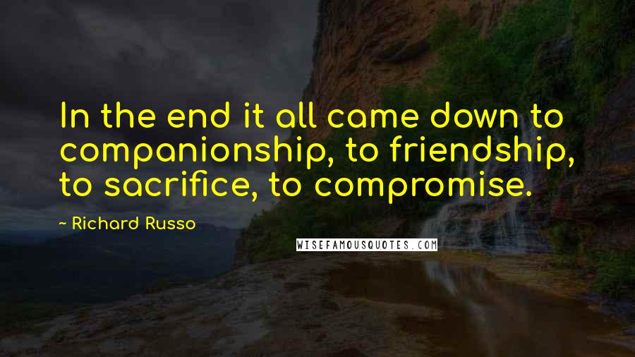 Richard Russo Quotes: In the end it all came down to companionship, to friendship, to sacrifice, to compromise.