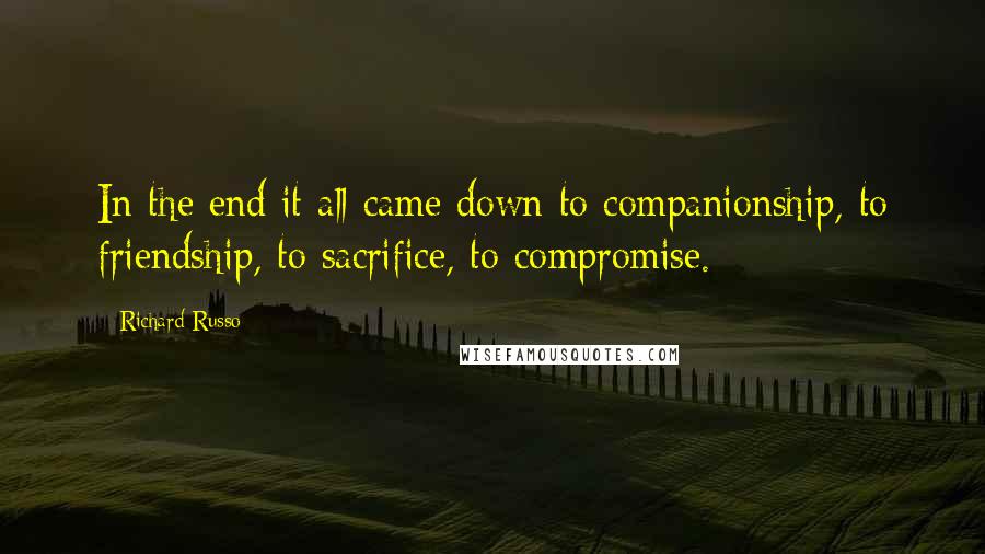Richard Russo Quotes: In the end it all came down to companionship, to friendship, to sacrifice, to compromise.