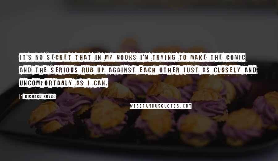 Richard Russo Quotes: It's no secret that in my books I'm trying to make the comic and the serious rub up against each other just as closely and uncomfortably as I can.