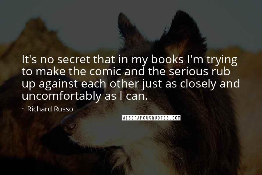 Richard Russo Quotes: It's no secret that in my books I'm trying to make the comic and the serious rub up against each other just as closely and uncomfortably as I can.